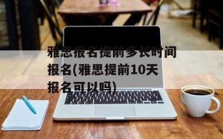 雅思报名提前多长时间报名(雅思提前10天报名可以吗)