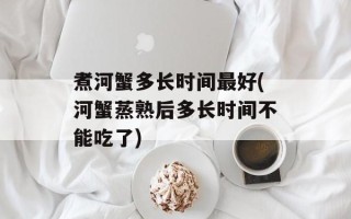 煮河蟹多长时间最好(河蟹蒸熟后多长时间不能吃了)