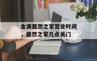 金源居然之家营业时间，居然之家几点关门
