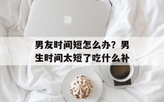 男友时间短怎么办？男生时间太短了吃什么补