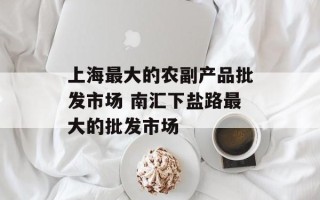上海最大的农副产品批发市场 南汇下盐路最大的批发市场