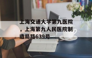 上海交通大学第九医院，上海第九人民医院制造局路639号