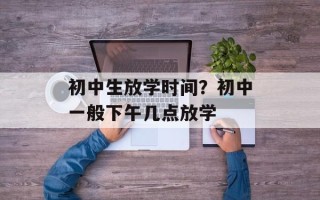 初中生放学时间？初中一般下午几点放学
