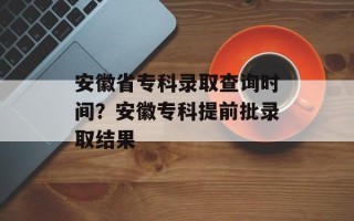 安徽省专科录取查询时间？安徽专科提前批录取结果