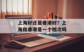 上海好还是香港好？上海和香港是一个档次吗
