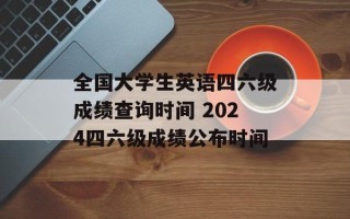 全国大学生英语四六级成绩查询时间 2024四六级成绩公布时间