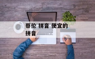 蔡伦 拼音 便宜的 拼音