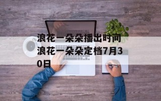 浪花一朵朵播出时间 浪花一朵朵定档7月30日