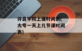许昌学院上课时间表(大专一天上几节课时间表)