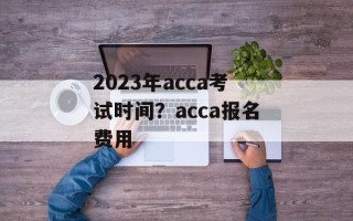 2023年acca考试时间？acca报名费用