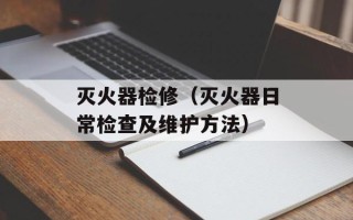 灭火器检修（灭火器日常检查及维护方法）
