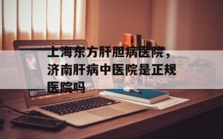 上海东方肝胆病医院，济南肝病中医院是正规医院吗