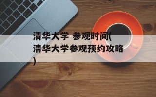 清华大学 参观时间(清华大学参观预约攻略)