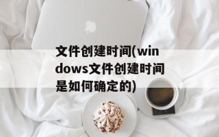 文件创建时间(windows文件创建时间是如何确定的)