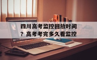 四川高考监控回放时间？高考考完多久看监控
