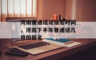 河南普通话证报名时间，河南下半年普通话几月份报名