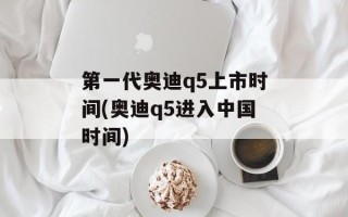 第一代奥迪q5上市时间(奥迪q5进入中国时间)