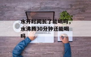 水开时间长了能喝吗，水沸腾30分钟还能喝吗