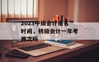 2023中级会计报名时间，初级会计一年考两次吗