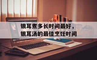 银耳煮多长时间最好，银耳汤的最佳烹饪时间