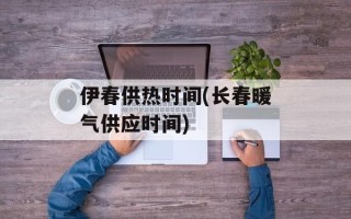 伊春供热时间(长春暖气供应时间)