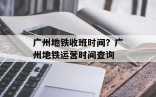 广州地铁收班时间？广州地铁运营时间查询