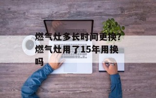 燃气灶多长时间更换？燃气灶用了15年用换吗
