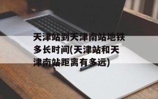 天津站到天津南站地铁多长时间(天津站和天津南站距离有多远)