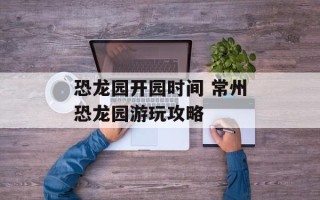 恐龙园开园时间 常州恐龙园游玩攻略