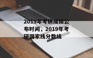 2019年考研成绩公布时间，2019年考研国家线分数线