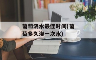 葡萄浇水最佳时间(葡萄多久浇一次水)