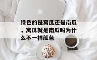 绿色的是窝瓜还是南瓜，窝瓜就是南瓜吗为什么不一样颜色