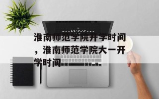 淮南师范学院开学时间，淮南师范学院大一开学时间