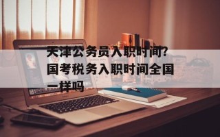 天津公务员入职时间？国考税务入职时间全国一样吗