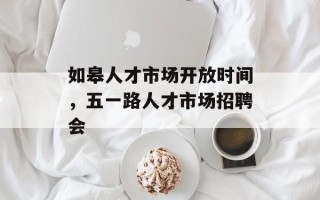 如皋人才市场开放时间，五一路人才市场招聘会