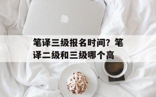 笔译三级报名时间？笔译二级和三级哪个高