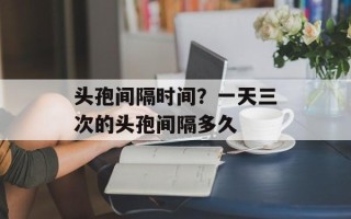 头孢间隔时间？一天三次的头孢间隔多久