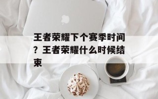 王者荣耀下个赛季时间？王者荣耀什么时候结束