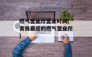 燃气营业厅营业时间(离我最近的燃气营业厅)