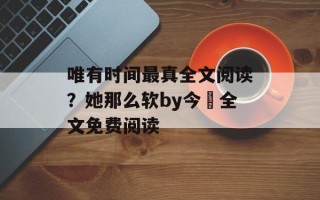 唯有时间最真全文阅读？她那么软by今婳全文免费阅读