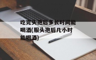 吃完头孢后多长时间能喝酒(服头孢后几小时能喝酒)