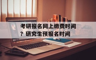 考研报名网上缴费时间？研究生预报名时间