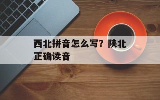 西北拼音怎么写？陕北正确读音