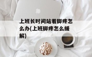 上班长时间站着脚疼怎么办(上班脚疼怎么缓解)