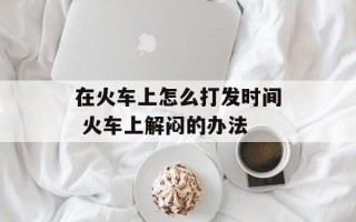 在火车上怎么打发时间 火车上解闷的办法