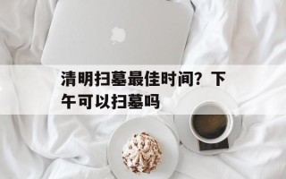 清明扫墓最佳时间？下午可以扫墓吗