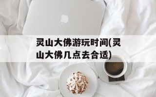 灵山大佛游玩时间(灵山大佛几点去合适)