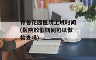 齐鲁花园医院上班时间(医院放假期间可以做检查吗)