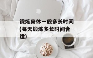 锻炼身体一般多长时间(每天锻炼多长时间合适)