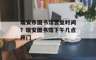 瑞安市图书馆营业时间？瑞安图书馆下午几点开门
